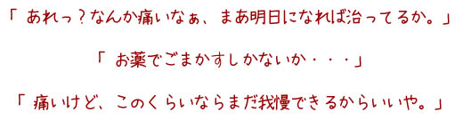 「あれっ?なんか痛いなぁ、まあ明日になればなおってるか、お薬でごまかすしかないか、痛いけど、このくらいならまだ我慢できるからいいや